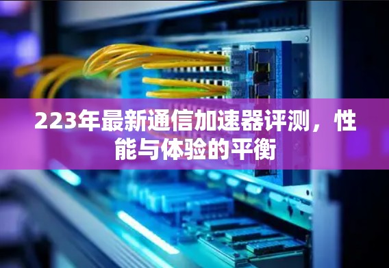 223年最新通信加速器评测，性能与体验的平衡