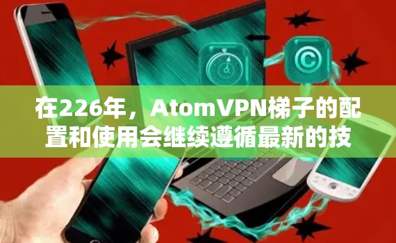 在226年,AtomVPN梯子的配置和使用会继续遵循最新的技术和安全规范。以下是一个详细的配置指南,帮助您顺利部署和使用AtomVPN梯子