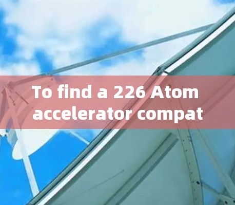 To find a 226 Atom accelerator compatible with your device,follow this organized approach: