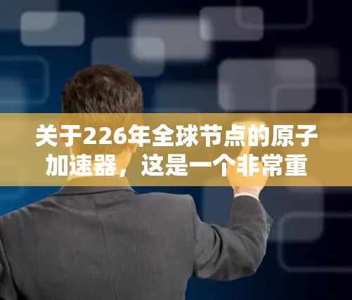 关于226年全球节点的原子加速器，这是一个非常重要的技术领域，预计在这一年的全球加速器节点数量将大幅增加，甚至达到全球节点数量的突破。以下是关于这一主题的一些关键点