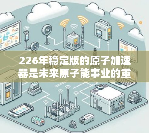 226年稳定版的原子加速器是未来原子能事业的重要里程碑,具备以下特点和展望
