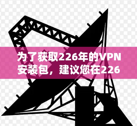 为了获取226年的VPN安装包，建议您在226年之后的特定时间点进行下载。以下是一些步骤和建议