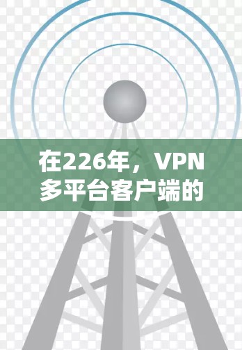 在226年，VPN多平台客户端的合集逐渐成熟，提供多样化的解决方案以满足不同用户的需求。以下是三个主要合集的详细分析