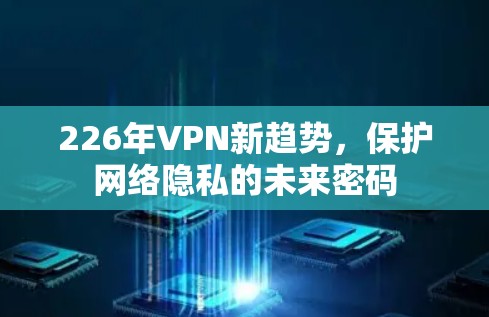 226年VPN新趋势,保护网络隐私的未来密码