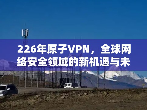 226年原子VPN,全球网络安全领域的新机遇与未来展望