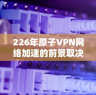 226年原子VPN网络加速的前景取决于量子计算的发展速度和相关技术的成熟度。以下是对这一可能性的详细分析