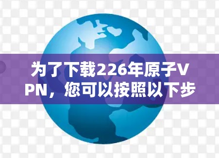 为了下载226年原子VPN,您可以按照以下步骤进行操作