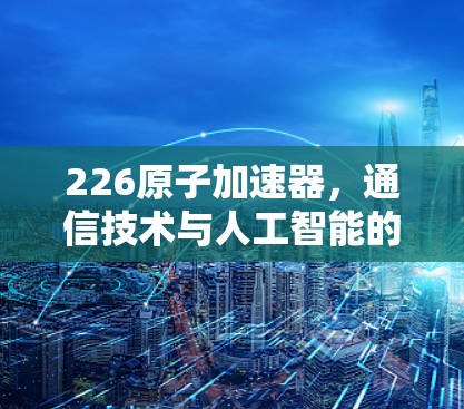 226原子加速器,通信技术与人工智能的未来革命