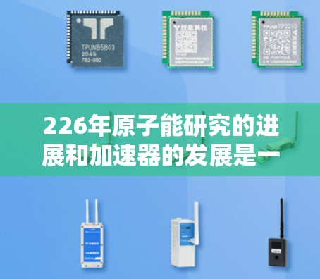 226年原子能研究的进展和加速器的发展是一个复杂且动态的过程。虽然没有官方的226年原子加速器官网,但以下几个方面可以提供相关信息 226年原子能研究的进展和加速器的发展是一个复杂且动态的过程。虽然没有官方的226年原子加速器官网,但以下几个方面可以提供相关信息