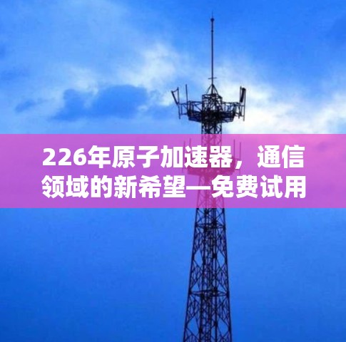 226年原子加速器,通信领域的新希望—免费试用开启AI时代!