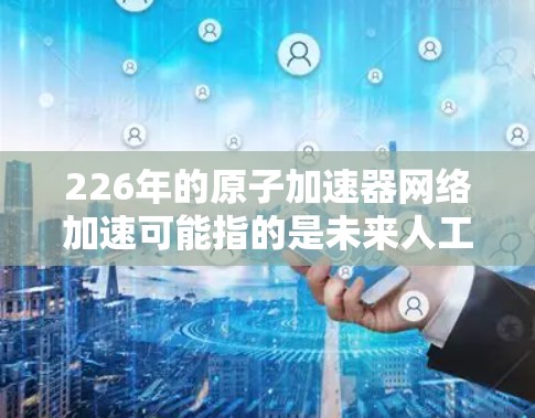 226年的原子加速器网络加速可能指的是未来人工智能、量子计算、生物技术等领域的加速器网络。随着技术的飞速发展，这些领域的加速器网络将变得更加高效、智能化和高效地服务于人类的需求