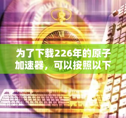 为了下载226年的原子加速器，可以按照以下步骤进行