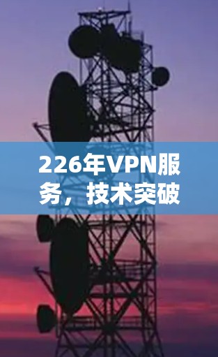226年VPN服务，技术突破与安全升级的全面分析