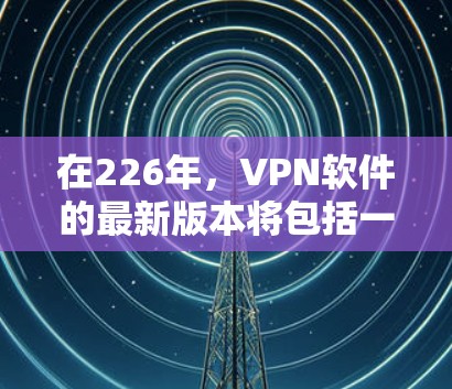 在226年，VPN软件的最新版本将包括一系列改进和新功能，以满足未来的加密和隐私保护需求。以下是几种主要的软件推荐，每种软件的特点和适用场景如下