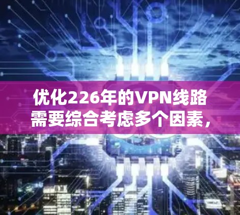 优化226年的VPN线路需要综合考虑多个因素,包括VPN类型、加密技术、连接速度、安全性和稳定性、端到端工具的使用、网络配置策略、服务提供商的选择以及防护措施。以下是逐步的优化建议