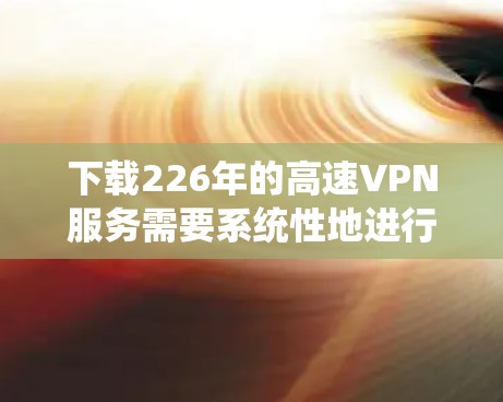 下载226年的高速VPN服务需要系统性地进行,以下是一个详细的步骤指南 下载226年的高速VPN服务需要系统性地进行,以下是一个详细的步骤指南