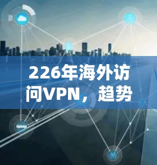226年海外访问VPN,趋势与挑战的全面解析 226年海外访问VPN,趋势与挑战的全面解析