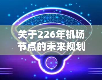 关于226年机场节点的未来规划,这取决于多个因素,包括技术、政策、经济、社会和环境等。机场节点的未来布局和规划是一个复杂的过程,涉及到多个方面,包括但不限于 关于226年机场节点的未来规划,这取决于多个因素,包括技术、政策、经济、社会和环境等。机场节点的未来布局和规划是一个复杂的过程,涉及到多个方面,包括但不限于