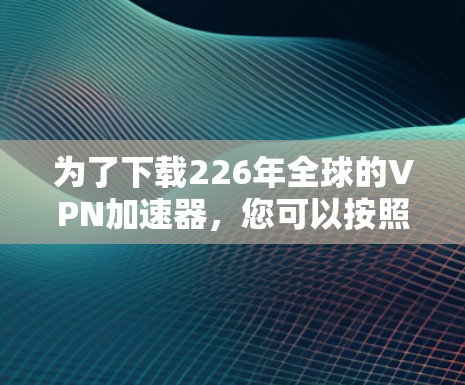 为了下载226年全球的VPN加速器,您可以按照以下步骤进行 为了下载226年全球的VPN加速器,您可以按照以下步骤进行
