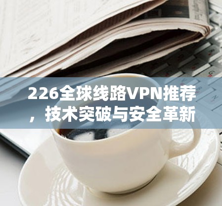 226全球线路VPN推荐,技术突破与安全革新