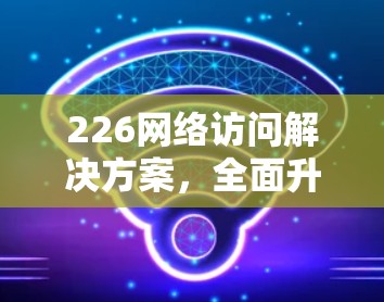 226网络访问解决方案，全面升级、高效管理