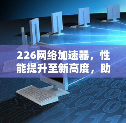 226网络加速器,性能提升至新高度,助力你的网络加速 226网络加速器,性能提升至新高度,助力你的网络加速