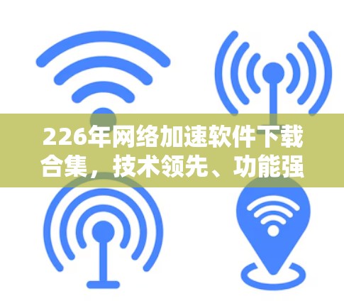 226年网络加速软件下载合集,技术领先、功能强大,选择时需谨慎
