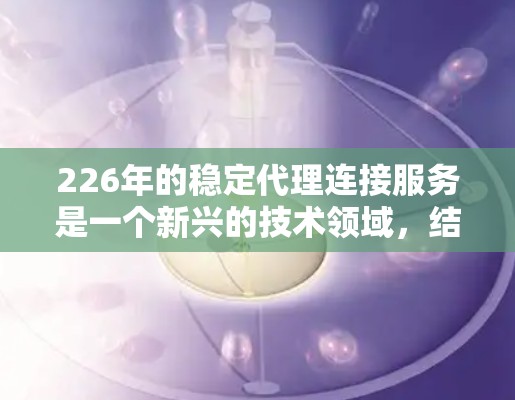 226年的稳定代理连接服务是一个新兴的技术领域,结合了人工智能、大数据和分布式网络,旨在提供高效、可靠和安全的连接服务。以下是对这一领域的详细介绍