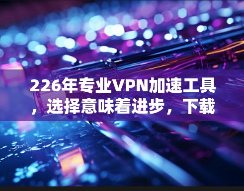 226年专业VPN加速工具，选择意味着进步，下载意味着机遇