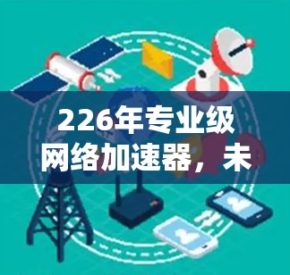 226年专业级网络加速器,未来网络基础设施的革命性解决方案 226年专业级网络加速器,未来网络基础设施的革命性解决方案