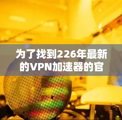 为了找到226年最新的VPN加速器的官方下载入口,可以按照以下步骤进行 为了找到226年最新的VPN加速器的官方下载入口,可以按照以下步骤进行
