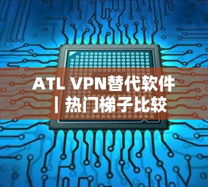 ATL VPN替代软件|热门梯子比较