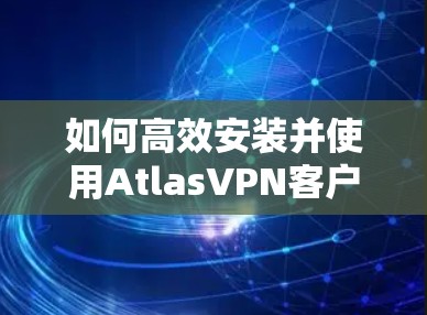 如何高效安装并使用AtlasVPN客户端 如何高效安装并使用AtlasVPN客户端