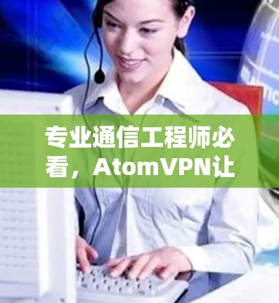 专业通信工程师必看,AtomVPN让你轻松实现无缝连接