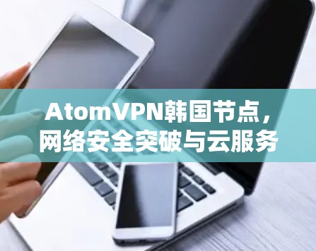 AtomVPN韩国节点，网络安全突破与云服务创新