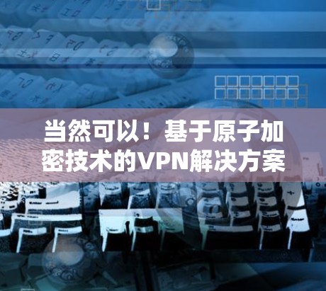 当然可以!基于原子加密技术的VPN解决方案在226年可能会有显著的改进和发展。以下是一些可能的推荐方向和特点,基于原子加密技术的扩展和普及 当然可以!基于原子加密技术的VPN解决方案在226年可能会有显著的改进和发展。以下是一些可能的推荐方向和特点,基于原子加密技术的扩展和普及