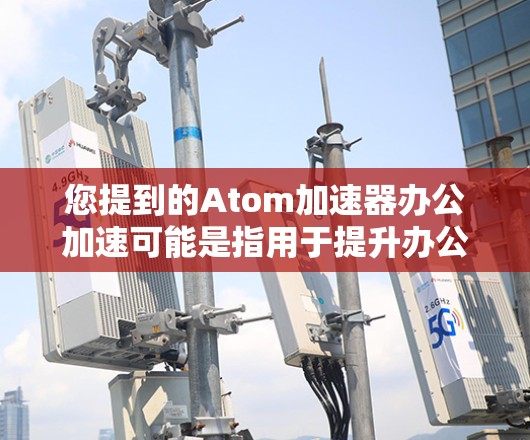您提到的Atom加速器办公加速可能是指用于提升办公文档和网页加载速度的工具。以下是一些可能的相关信息和建议