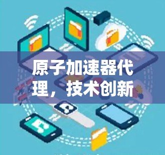 原子加速器代理,技术创新与应用的深度融合