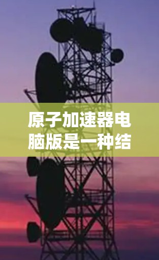 原子加速器电脑版是一种结合计算机技术与原子物理的系统,用于模拟或运行原子加速器的功能。以下是对该概念的逐步解释和总结 原子加速器电脑版是一种结合计算机技术与原子物理的系统,用于模拟或运行原子加速器的功能。以下是对该概念的逐步解释和总结