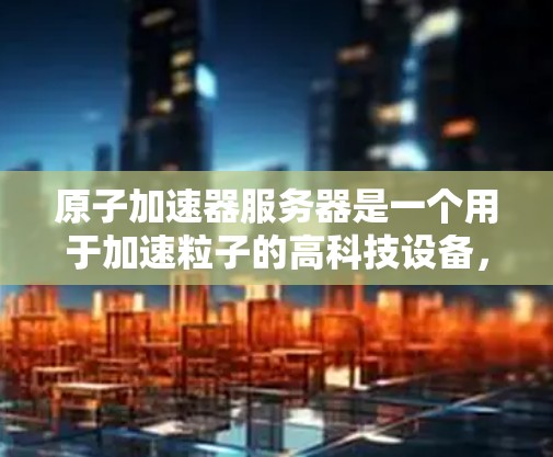 原子加速器服务器是一个用于加速粒子的高科技设备,主要用于高能物理、化学研究和天体物理学。以下是对原子加速器服务器的详细分析