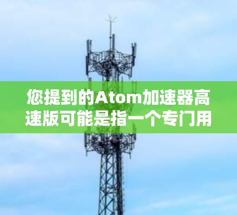 您提到的Atom加速器高速版可能是指一个专门用于加速数据处理、文件管理或特定类型的任务的软件加速器,可能是基于原子(Atom)软件的一种优化版本。以下是一些可能的解释和解决方案