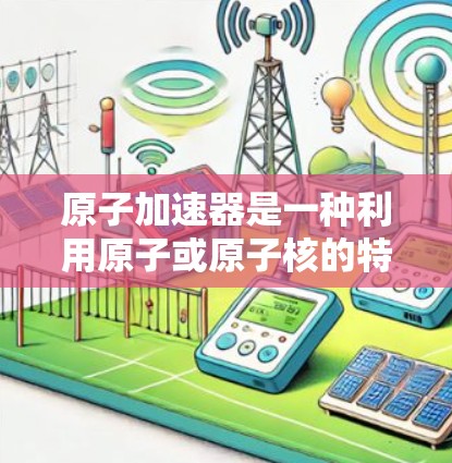 原子加速器是一种利用原子或原子核的特殊特性来加速粒子的技术,涉及多个领域和原理。以下是对该概念的详细分析