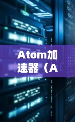 Atom加速器(Atom Accelerator)是一种用于加速原子运动的硬件或软件加速器。它通常用于研究原子物理、材料科学、化学反应等领域的加速。以下是关于Atom加速器的最新更新信息