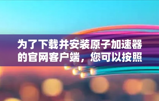 为了下载并安装原子加速器的官网客户端,您可以按照以下步骤进行操作