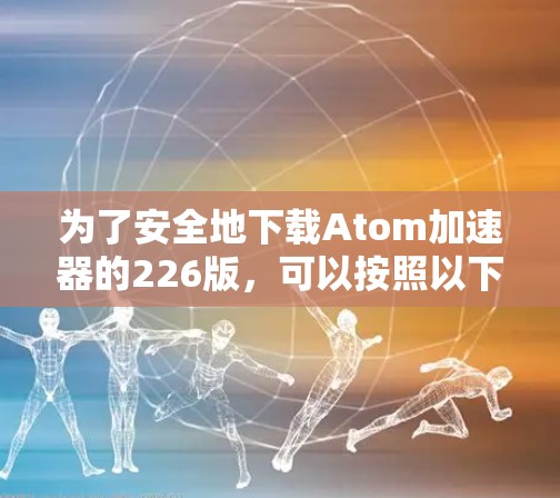为了安全地下载Atom加速器的226版,可以按照以下步骤操作