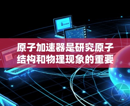 原子加速器是研究原子结构和物理现象的重要工具,近年来在技术上不断进步,以解决当前的物理挑战。以下是关于最新版本的详细介绍 原子加速器是研究原子结构和物理现象的重要工具,近年来在技术上不断进步,以解决当前的物理挑战。以下是关于最新版本的详细介绍