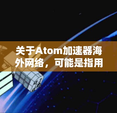 关于Atom加速器海外网络，可能是指用于加速特定数据流或网络连接的加速器设备或软件。以下是一些可能的解释