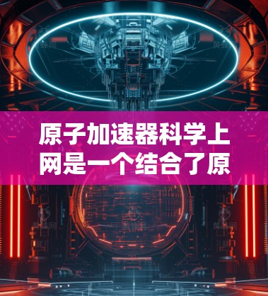 原子加速器科学上网是一个结合了原子物理加速技术与互联网平台的创新概念。以下是详细介绍