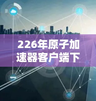 226年原子加速器客户端下载指南及优化建议