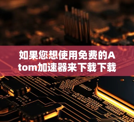 如果您想使用免费的Atom加速器来下载下载链接，以下是一些推荐的工具和资源